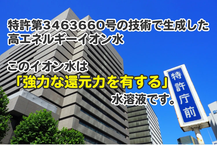 特許第3463660号の技術で生成した高エネルギーイオン水 このイオン水は「強力な還元力を有する」水溶液です。